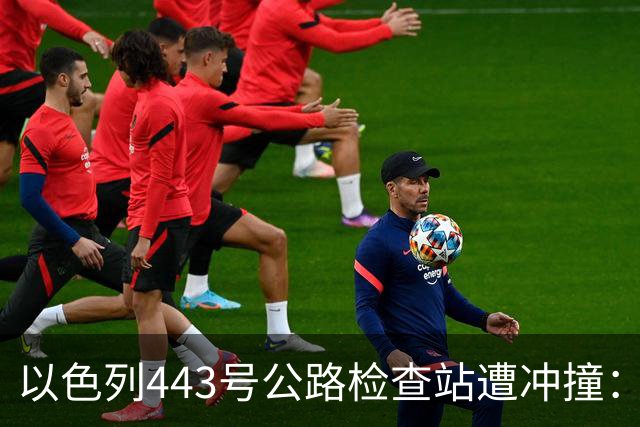 以色列443号公路检查站遭冲撞：1名以军重伤，司机被击毙